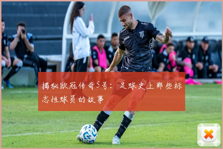 揭秘欧冠传奇5号：足球史上那些标志性球员的故事