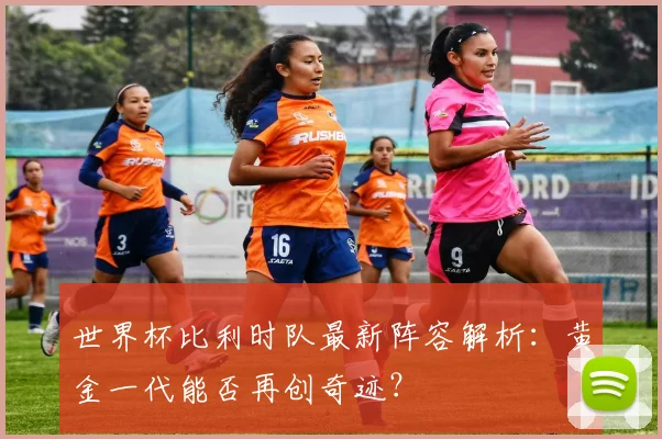 世界杯比利时队最新阵容解析：黄金一代能否再创奇迹？