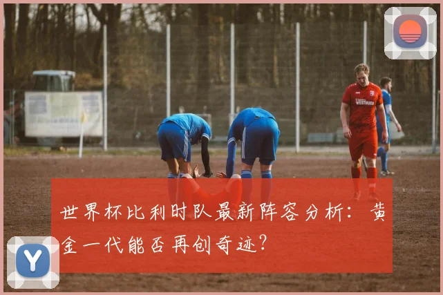 世界杯比利时队最新阵容分析：黄金一代能否再创奇迹？
