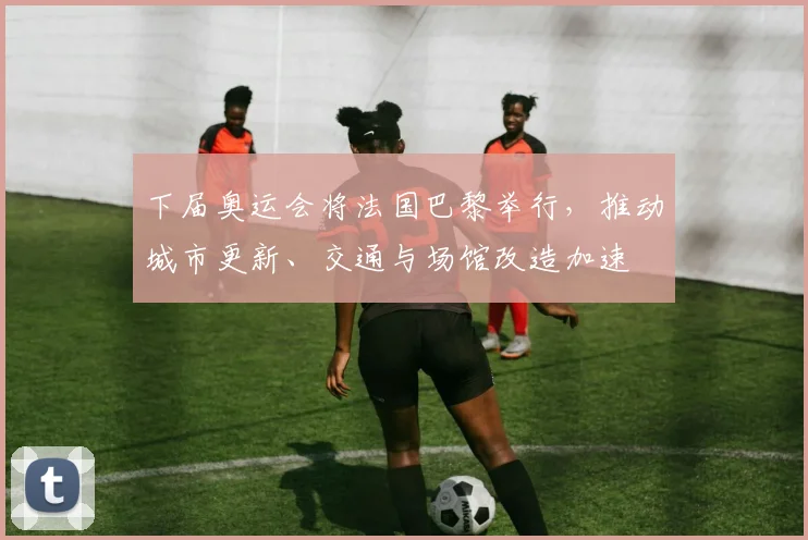 下届奥运会将法国巴黎举行，推动城市更新、交通与场馆改造加速