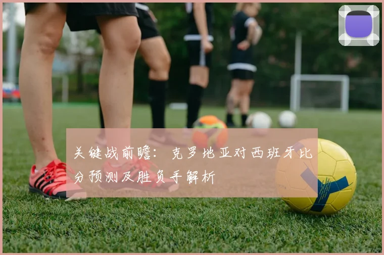 关键战前瞻：克罗地亚对西班牙比分预测及胜负手解析