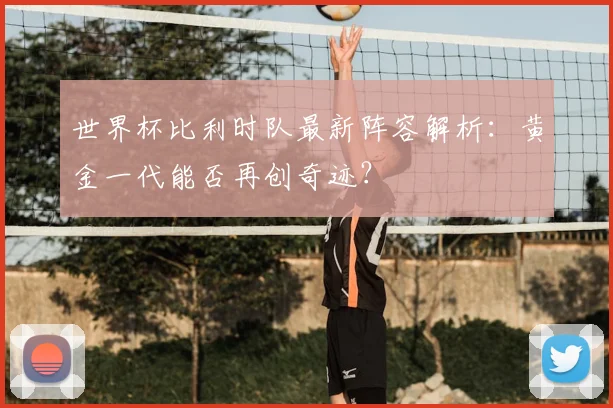 世界杯比利时队最新阵容解析：黄金一代能否再创奇迹？